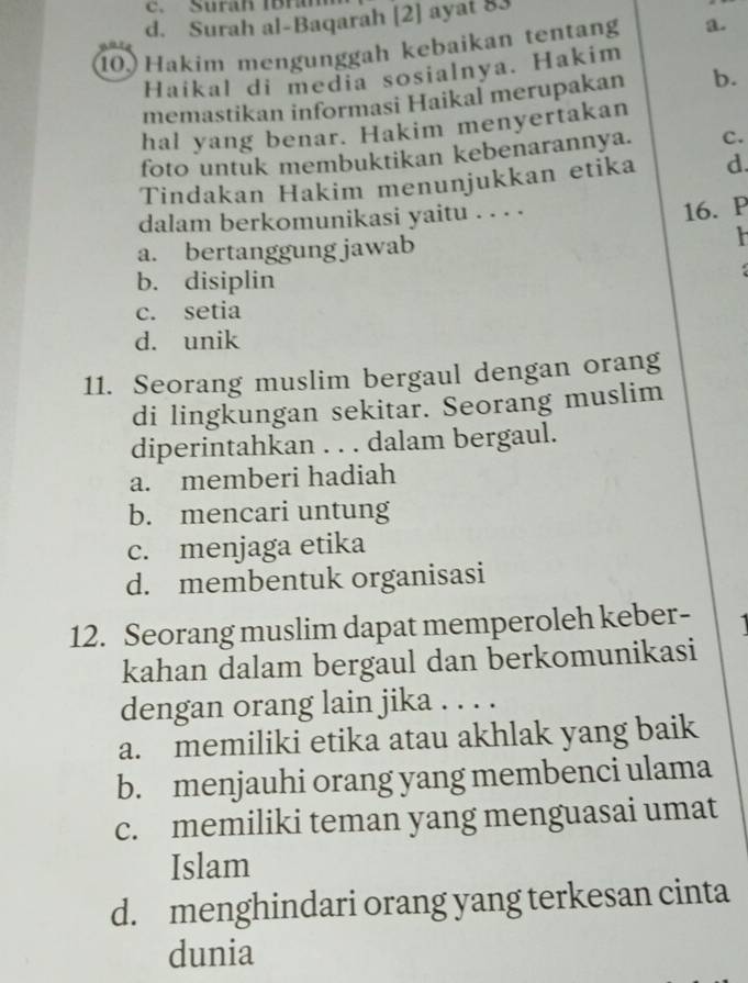 c. Surah IBram
d. Surah al-Baqarah [2] ayat 83
10 Hakim mengunggah kebaikan tentang a.
Haikal di media sosialnya. Hakim
memastikan informasi Haikal merupakan b.
hal yang benar. Hakim menyertakan
foto untuk membuktikan kebenarannya. c.
Tindakan Hakim menunjukkan etika d.
dalam berkomunikasi yaitu . . . .
16. P
a. bertanggung jawab

b. disiplin
c. setia
d. unik
11. Seorang muslim bergaul dengan orang
di lingkungan sekitar. Seorang muslim
diperintahkan . . . dalam bergaul.
a. memberi hadiah
b. mencari untung
c. menjaga etika
d. membentuk organisasi
12. Seorang muslim dapat memperoleh keber-
kahan dalam bergaul dan berkomunikasi
dengan orang lain jika . . . .
a. memiliki etika atau akhlak yang baik
b. menjauhi orang yang membenci ulama
c. memiliki teman yang menguasai umat
Islam
d. menghindari orang yang terkesan cinta
dunia