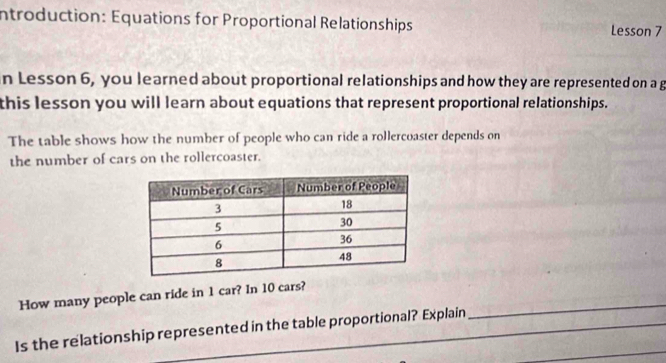 Introduction: Equations for Proportional Relationships Lesson 7 
n Lesson 6, you learned about proportional relationships and how they are represented on a g 
this lesson you will learn about equations that represent proportional relationships. 
The table shows how the number of people who can ride a rollercoaster depends on 
the number of cars on the rollercoaster. 
_ 
How many people can ride in 1 car? In 10 cars? 
_ 
Is the relationship represented in the table proportional? Explain