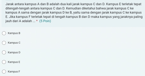 Jarak antara kampus A dan B adalah dua kali jarak kampus C dan D. Kampus E terletak tepat
ditengah-tengah antara kampus C dan D. Kemudian diketahui bahwa jarak kampus C ke
kampus A sama dengan jarak kampus D ke B, yaitu sama dengan jarak kampus C ke kampus
E. Jika kampus F terletak tepat di tengah kampus B dan D maka kampus yang jaraknya paling
jauh dari A adalah ... * (5 Poin)
Kampus B
Kampus C
Kampus D
Kampus E
Kampus F