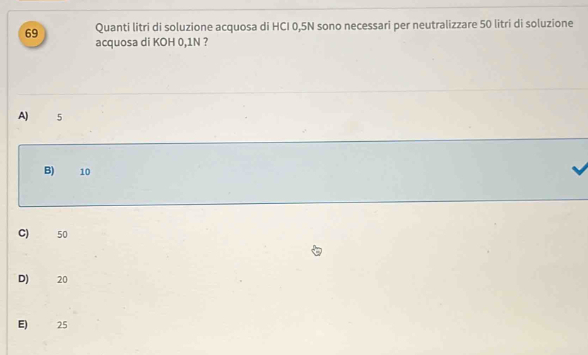 Quanti litri di soluzione acquosa di HCI 0,5N sono necessari per neutralizzare 50 litri di soluzione
acquosa di KOH 0,1N ?
A) 5
B) 10
C) 50
D) 20
E) 25