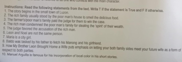 who conficts with the main character. 
Instructions: Read the following statements from the text. Write T if the statement is True and F if otherwise. 
1. The story begins in the small town of Luzon. 
2. The rich family usually stood by the poor man's house to smell the delicious food. 
3. The farmer's/poor man's family paid the judge for them to win the case. 
4. The rich man condemned the poor man's family for stealing the 'spirit' of their wealth. 
5. The judge favored the accusation of the rich man. 
6. Leon and Noel are not the same person. 
7. Maria is a city girl. 
8. Baldo was tasked by his father to fetch his Manong and his girlfriend. 
9. How My Brother Leon Brought Home a Wife puts emphasis on letting your both family sides meet your future wife as a form of 
respect to both parties. 
10. Manuel Arguilla is famous for his incorporation of local color in his short stories.