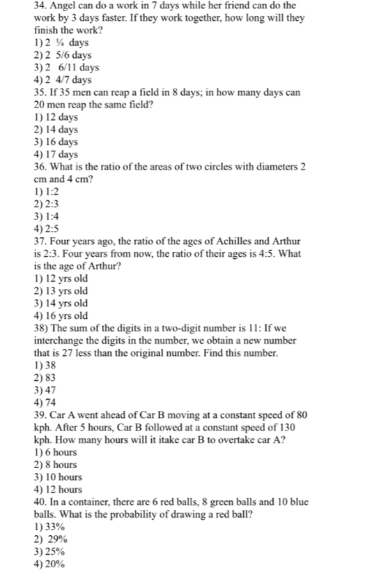 Angel can do a work in 7 days while her friend can do the
work by 3 days faster. If they work together, how long will they
finish the work?
1) 2 ¼ days
2) 2 5/6 days
3) 2 6/11 days
4) 2 4/7 days
35. If 35 men can reap a field in 8 days; in how many days can
20 men reap the same field?
1) 12 days
2) 14 days
3) 16 days
4) 17 days
36. What is the ratio of the areas of two circles with diameters 2
cm and 4 cm?
1) 1:2
2) 2:3
3) 1:4
4) 2:5
37. Four years ago, the ratio of the ages of Achilles and Arthur
is 2:3. Four years from now, the ratio of their ages is 4:5. What
is the age of Arthur?
1) 12 yrs old
2) 13 yrs old
3) 14 yrs old
4) 16 yrs old
38) The sum of the digits in a two-digit number is 11 : If we
interchange the digits in the number, we obtain a new number
that is 27 less than the original number. Find this number.
1) 38
2) 83
3) 47
4) 74
39. Car A went ahead of Car B moving at a constant speed of 80
kph. After 5 hours, Car B followed at a constant speed of 130
kph. How many hours will it itake car B to overtake car A?
1) 6 hours
2) 8 hours
3) 10 hours
4) 12 hours
40. In a container, there are 6 red balls, 8 green balls and 10 blue
balls. What is the probability of drawing a red ball?
1) 33%
2) 29%
3) 25%
4) 20%