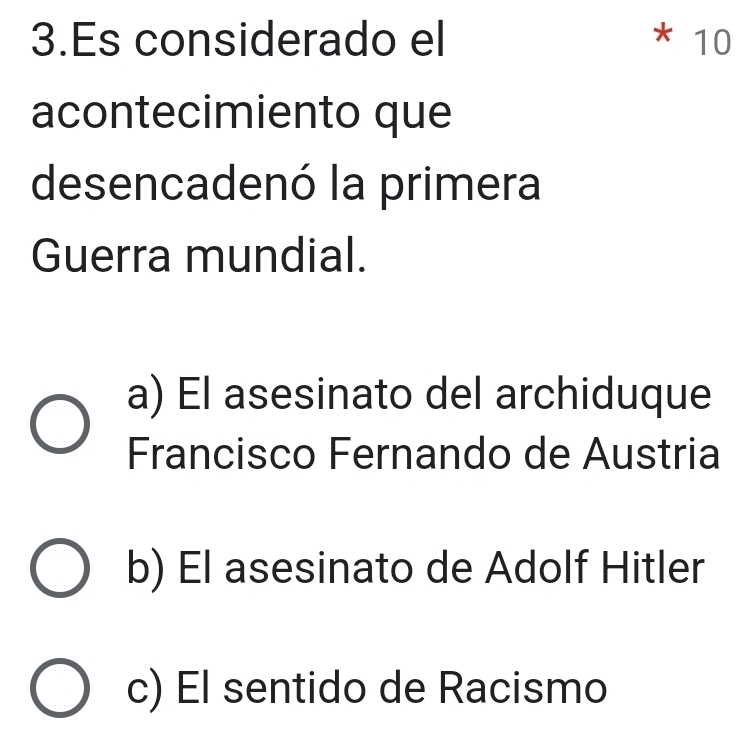 Es considerado el * 10
acontecimiento que
desencadenó la primera
Guerra mundial.
a) El asesinato del archiduque
Francisco Fernando de Austria
b) El asesinato de Adolf Hitler
c) El sentido de Racismo