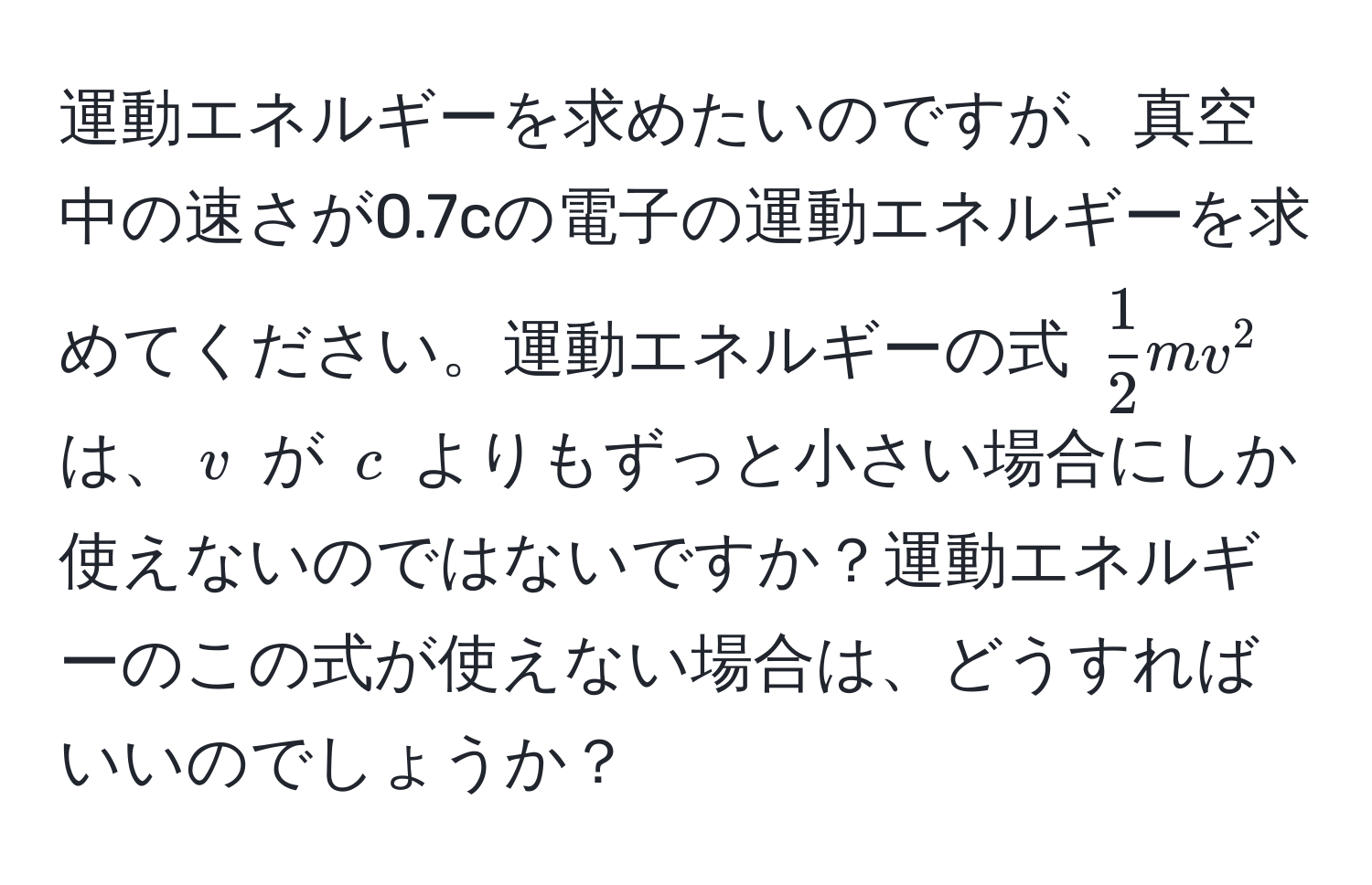 運動エネルギーを求めたいのですが、真空中の速さが0.7cの電子の運動エネルギーを求めてください。運動エネルギーの式 ( 1/2 mv^2) は、(v) が (c) よりもずっと小さい場合にしか使えないのではないですか？運動エネルギーのこの式が使えない場合は、どうすればいいのでしょうか？