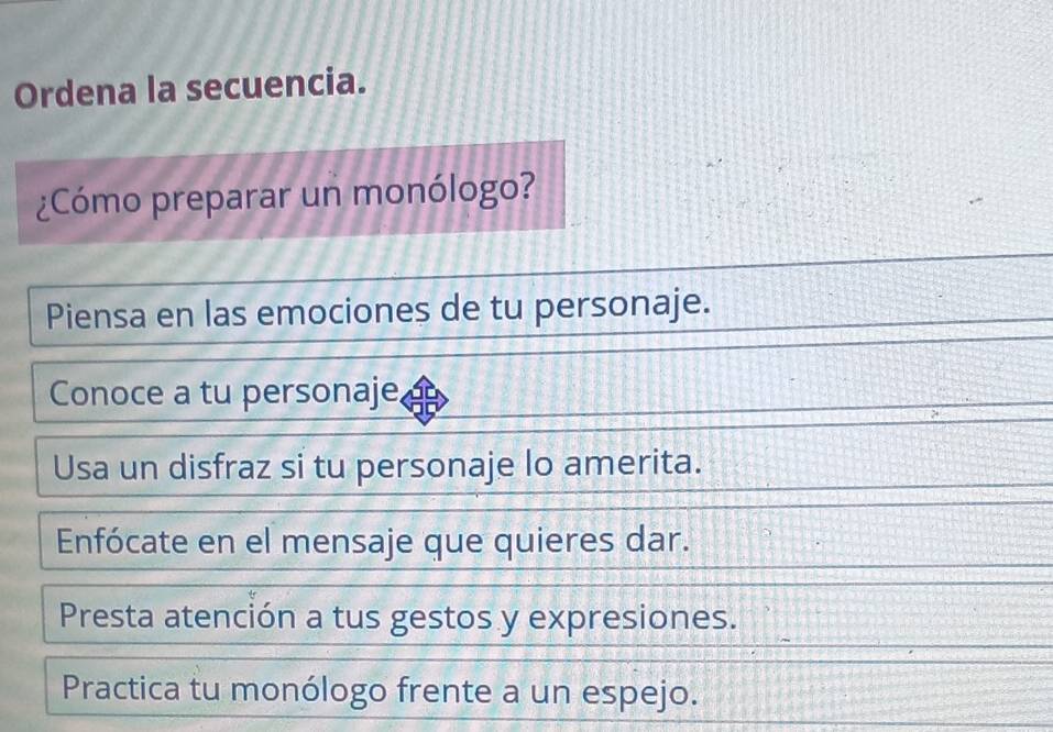 Ordena la secuencia.
¿Cómo preparar un monólogo?
Piensa en las emociones de tu personaje.
Conoce a tu personaje,
Usa un disfraz si tu personaje lo amerita.
Enfócate en el mensaje que quieres dar.
Presta atención a tus gestos y expresiones.
Practica tu monólogo frente a un espejo.