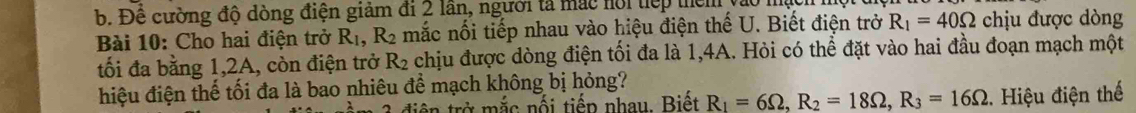 b. Đề cường độ dòng điện giảm đi 2 lần, người tả mắc hội tiếp then
Bài 10: Cho hai điện trở R_1, R_2 mắc nối tiếp nhau vào hiệu điện thế U. Biết điện trở R_1=40Omega chịu được dòng
tối đa bằng 1, 2A, còn điện trở R_2 chịu được dòng điện tối đa là 1, 4A. Hỏi có thể đặt vào hai đầu đoạn mạch một
hiệu điện thế tối đa là bao nhiêu để mạch không bị hỏng?
ở ắc nối tiếp nhau. Biết R_1=6Omega , R_2=18Omega , R_3=16Omega. Hiệu điện thế