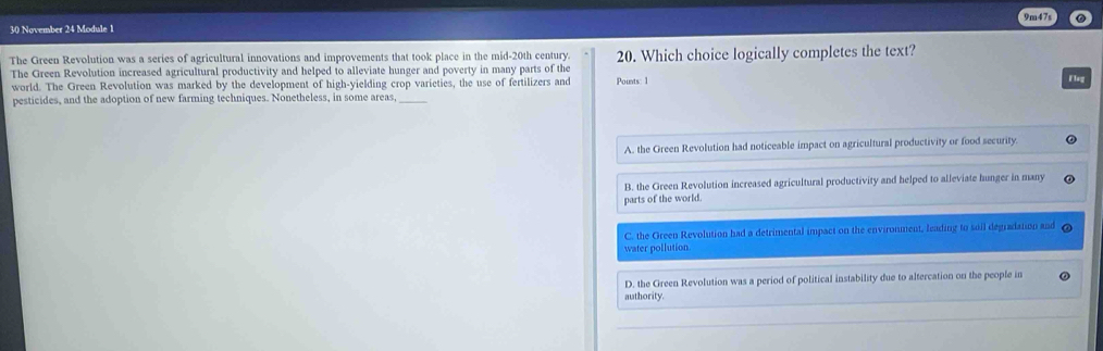 9m47s
30 November 24 Module 1
The Green Revolution was a series of agricultural innovations and improvements that took place in the mid-20th century. 20. Which choice logically completes the text?
The Green Revolution increased agricultural productivity and helped to alleviate hunger and poverty in many parts of the Pounts: 1
world. The Green Revolution was marked by the development of high-yielding crop varieties, the use of fertilizers and
Fleg
pesticides, and the adoption of new farming techniques. Nonetheless, in some areas,_
A. the Green Revolution had noticeable impact on agricultural productivity or food security.
B. the Green Revolution increased agricultural productivity and helped to alleviate hunger in many
parts of the world.
C. the Green Revolution had a detrimental impact on the environment, leading to soil degradation and
water pollution.
D. the Green Revolution was a period of political instability due to altercation on the people in
authority.