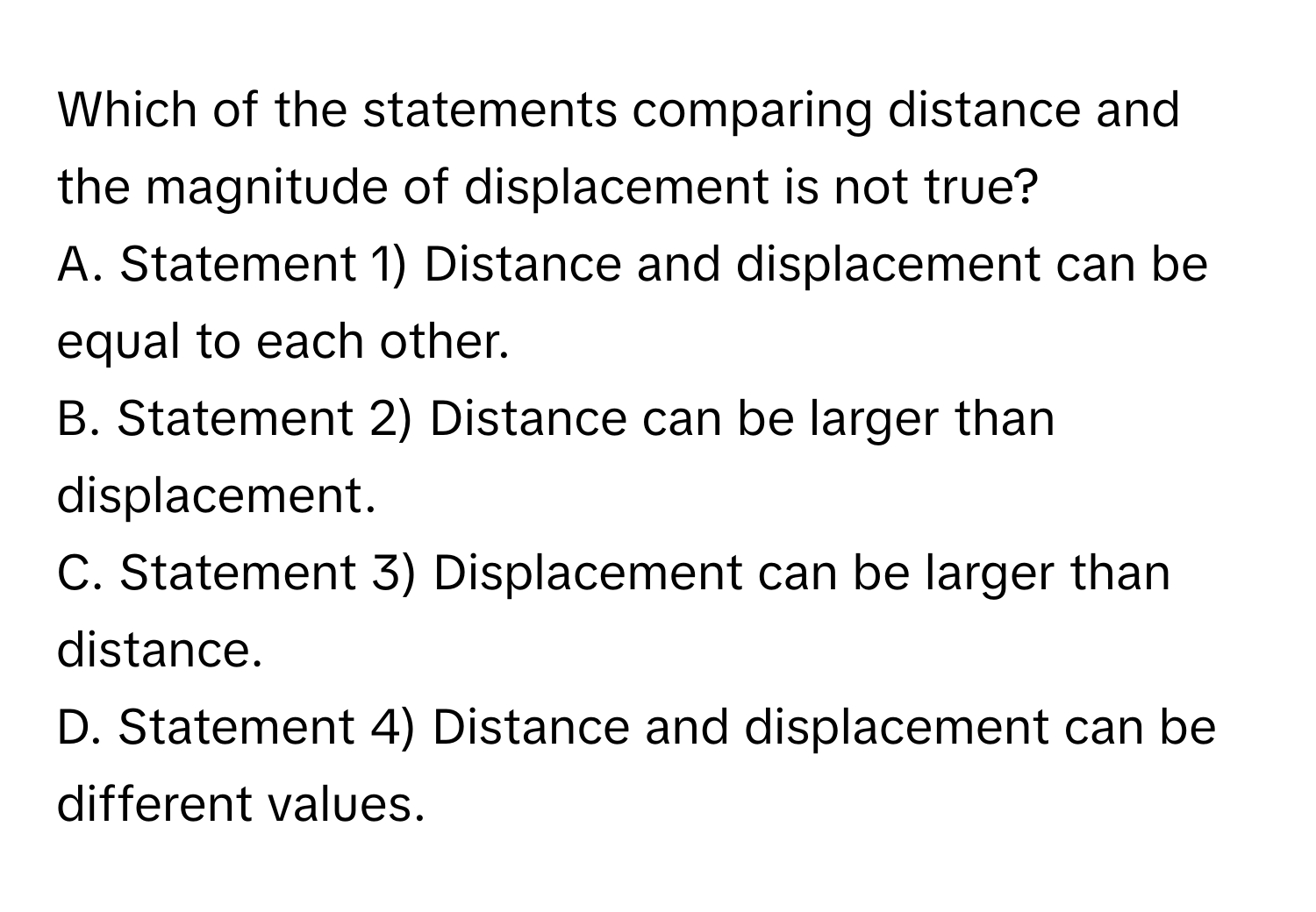 Which of the statements comparing distance and the magnitude of displacement is not true?

A. Statement 1) Distance and displacement can be equal to each other.
B. Statement 2) Distance can be larger than displacement.
C. Statement 3) Displacement can be larger than distance.
D. Statement 4) Distance and displacement can be different values.