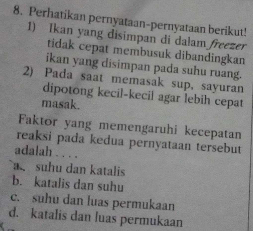 Perhatikan pernyataan-pernyataan berikut!
1) Ikan yang disimpan di dalam freezer
tidak cepat membusuk dibandingkan
ikan yang disimpan pada suhu ruang.
2) Pada saat memasak sup, sayuran
dipotong kecil-kecil agar lebih cepat
masak.
Faktor yang memengaruhi kecepatan
reaksi pada kedua pernyataan tersebut
adalah . . . .
a suhu dan katalis
b. katalis dan suhu
c. suhu dan luas permukaan
d. katalis dan luas permukaan