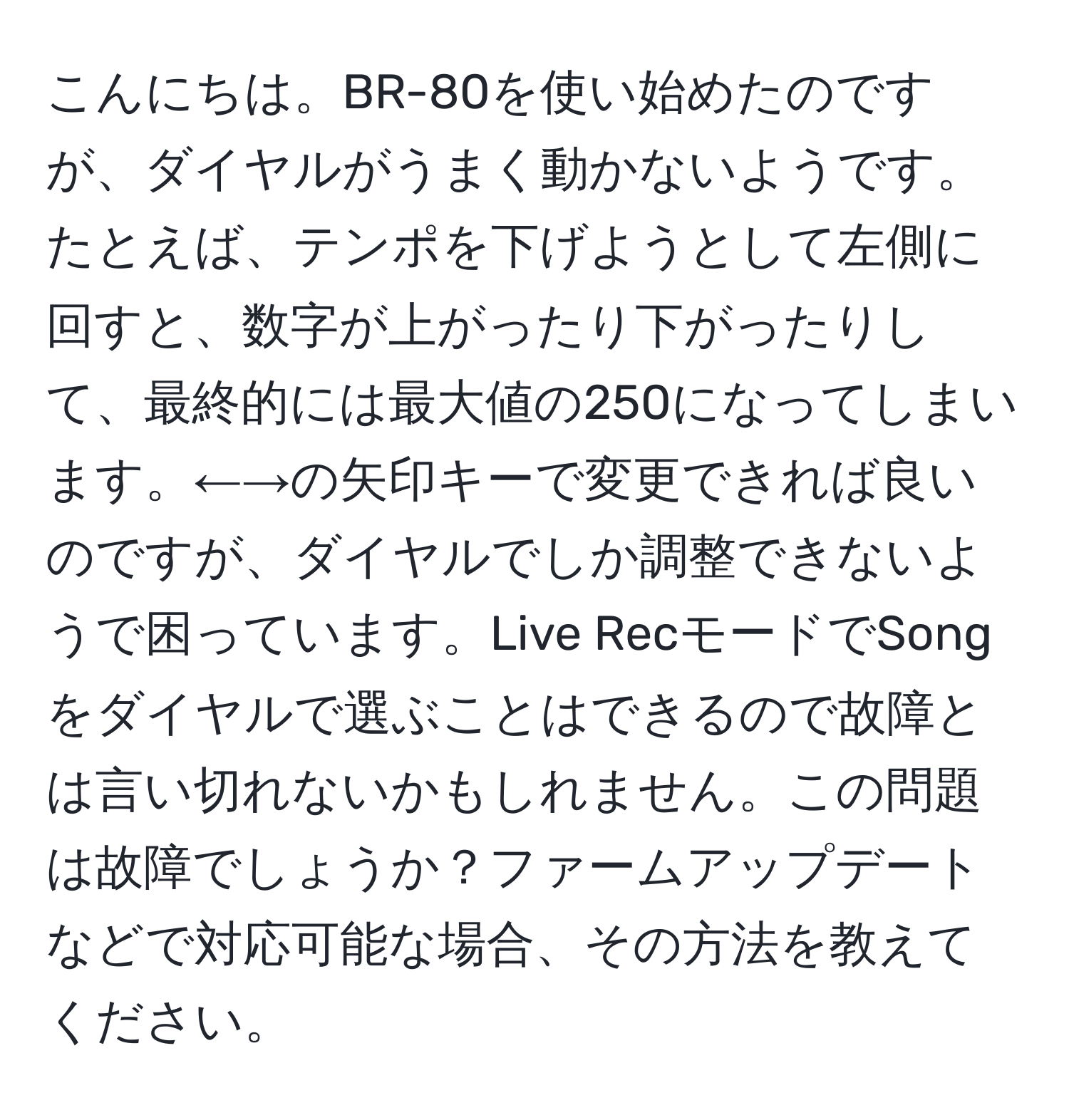 こんにちは。BR-80を使い始めたのですが、ダイヤルがうまく動かないようです。たとえば、テンポを下げようとして左側に回すと、数字が上がったり下がったりして、最終的には最大値の250になってしまいます。←→の矢印キーで変更できれば良いのですが、ダイヤルでしか調整できないようで困っています。Live RecモードでSongをダイヤルで選ぶことはできるので故障とは言い切れないかもしれません。この問題は故障でしょうか？ファームアップデートなどで対応可能な場合、その方法を教えてください。