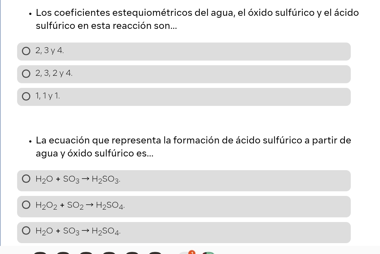 Los coeficientes estequiométricos del agua, el óxido sulfúrico y el ácido
sulfúrico en esta reacción son...
2, 3 γ 4.
2, 3, 2 y 4.
1, 1 γ 1.
La ecuación que representa la formación de ácido sulfúrico a partir de
agua y óxido sulfúrico es...
H_2O+SO_3to H_2SO_3.
H_2O_2+SO_2to H_2SO_4.
H_2O+SO_3to H_2SO_4.