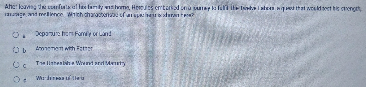 After leaving the comforts of his family and home, Hercules embarked on a journey to fulfill the Twelve Labors, a quest that would test his strength,
courage, and resilience. Which characteristic of an epic hero is shown here?
a Departure from Family or Land
b Atonement with Father
C The Unhealable Wound and Maturity
d Worthiness of Hero