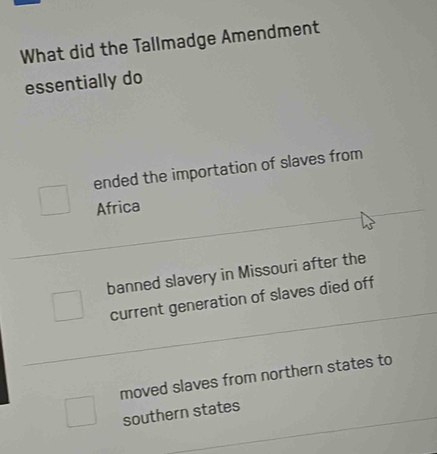 What did the Tallmadge Amendment
essentially do
ended the importation of slaves from
Africa
banned slavery in Missouri after the
current generation of slaves died off
moved slaves from northern states to
southern states