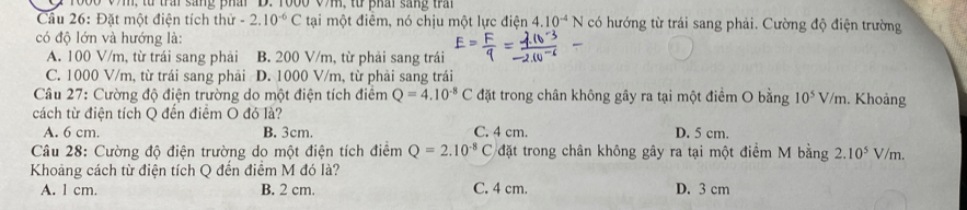 r000 Vm, từ trai sang phai D. Yoo0 V, từ phai sang tra
Cầâu 26: Đặt một điện tích thử -2.10^(-6)C tại một điêm, nó chịu một lực điện 4 .10^(-4)N có hướng từ trái sang phải. Cường độ điện trường
có độ lớn và hướng là:
A. 100 V/m, từ trái sang phải B. 200 V/m, từ phải sang trái
C. 1000 V/m, từ trái sang phải D. 1000 V/m, từ phải sang trái
Câu 27: Cường độ điện trường do một điện tích điểm Q=4.10^(-8)C đặt trong chân không gây ra tại một điểm O bằng 10^5V/m. Khoảng
cách từ điện tích Q đến điểm O đó là?
A. 6 cm. B. 3cm. C. 4 cm. D. 5 cm.
Câu 28: Cường độ điện trường do một điện tích điểm Q=2.10^(-8)C đặt trong chân không gây ra tại một điểm M bằng 2.10^5 V/m.
Khoảng cách từ điện tích Q đến điểm M đó là?
A. l cm. B. 2 cm. C. 4 cm. D. 3 cm