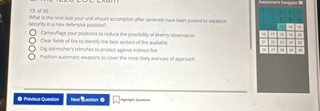 Assessment Navigator 
13 of 30
What is the next task your unit should accomplish after sentinels have been posted to establish
security in a new defensive position?
13 t 15
Camouflage your positions to reduce the possibility of enemy observation 19 20
16 17 18
Clear fields of fire to identify the best sectors of fire available 21 22 23 24 25
Dig skirmisher's trenches to protect against indirect fire 20 27 21 29 30
Position automatic weapons to cover the most likely avenues of approach
。 Previous Question Next Question 0 Mighlight Question