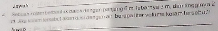 Jawab 
_ 
4. Sebuah kolam berbentuk balok dengan panjang 6 m. lebarnya 3 m, dan tingginya 2 
_ 
m. Jika kolam tersebut akan diisi dengan air, berapa liter volume kolam tersebut? 
lawab