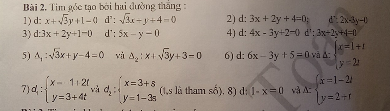 Tìm góc tạo bởi hai đường thắng : 
1) d: x+sqrt(3)y+1=0 d': sqrt(3)x+y+4=0 2) d: 3x+2y+4=0 a d': 2x-3y=0
3) d:3x+2y+1=0 d': 5x-y=0 4) d: 4x-3y+2=0 d': 3x+2y+4=0
5) △ _1:sqrt(3)x+y-4=0 và △ _2:x+sqrt(3)y+3=0 6) d: 6x-3y+5=0 và △ :beginarrayl x=1+t y=2tendarray.
7) d_1:beginarrayl x=-1+2t y=3+4tendarray. và d_2:beginarrayl x=3+s y=1-3sendarray. (t,s là tham số). 8) d: 1-x=0 và Δ: beginarrayl x=1-2t y=2+tendarray.