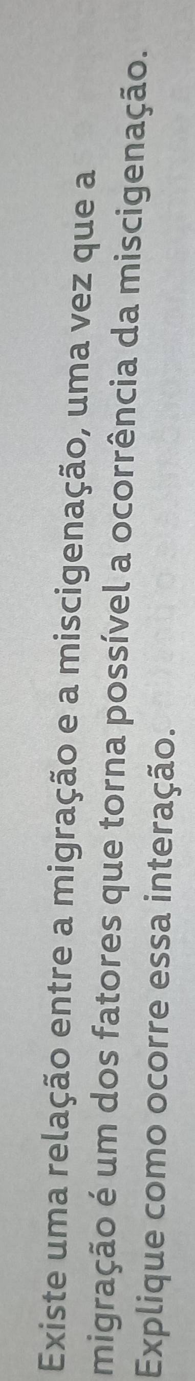 Existe uma relação entre a migração e a miscigenação, uma vez que a 
migração é um dos fatores que torna possível a ocorrência da miscigenação. 
Explique como ocorre essa interação.