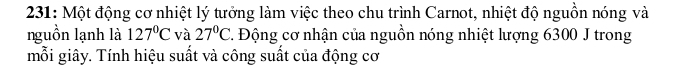 231: Một động cơ nhiệt lý tưởng làm việc theo chu trình Carnot, nhiệt độ nguồn nóng và 
nguồn lạnh là 127°C và 27°C 2. Động cơ nhận của nguồn nóng nhiệt lượng 6300 J trong 
mỗi giây. Tính hiệu suất và công suất của động cơ