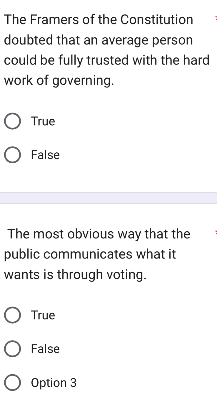 The Framers of the Constitution
doubted that an average person
could be fully trusted with the hard
work of governing.
True
False
The most obvious way that the
public communicates what it
wants is through voting.
True
False
Option 3