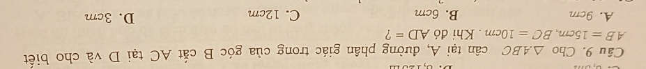 Cho △ ABC cân tại A, đường phân giác trong của góc B cắt AC tại D và cho biết
AB=15cm, BC=10cm. Khi đó AD= ?
A. 9cm B. 6cm C. 12cm D. 3cm