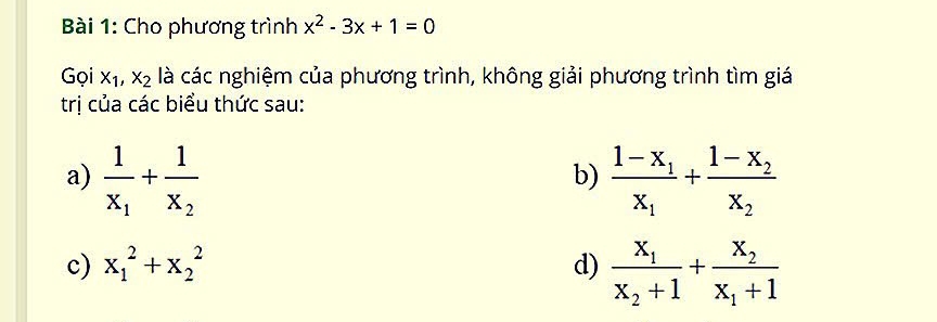 Cho phương trình x^2-3x+1=0
Gọi x_1, x_2 là các nghiệm của phương trình, không giải phương trình tìm giá 
trị của các biểu thức sau: 
a) frac 1x_1+frac 1x_2 frac 1-x_1x_1+frac 1-x_2x_2
b) 
c) x_1^(2+x_2^2 d) frac x_1)x_2+1+frac x_2x_1+1