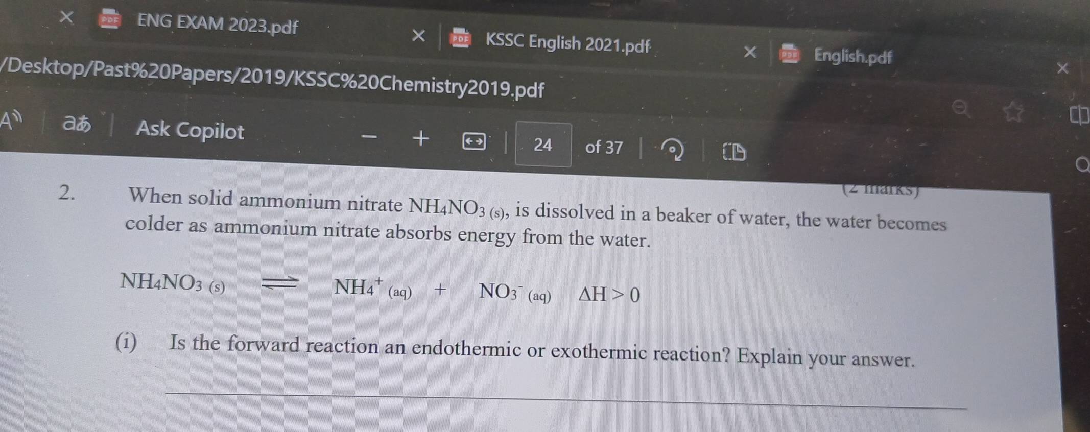 ENG EXAM 2023.pdf KSSC English 2021.pdf 
English.pdf 
/Desktop/Past%20Papers/2019/KSSC%20Chemistry2019.pdf 
— + 
+1° a Ask Copilot 24 of 37 
(2 marks) 
2. When solid ammonium nitrate NH_4NO_3(s) , is dissolved in a beaker of water, the water becomes 
colder as ammonium nitrate absorbs energy from the water.
NH_4NO_3(s)leftharpoons NH_4^(+(aq)+NO_3^-)(aq)△ H>0
(i) Is the forward reaction an endothermic or exothermic reaction? Explain your answer. 
_