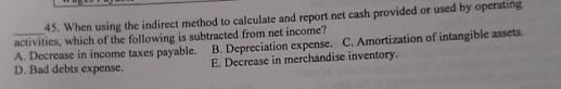 When using the indirect method to calculate and report net cash provided or used by operating
_activities, which of the following is subtracted from net income? B. Depreciation expense. C. Amortization of intangible assets.
A. Decrease in income taxes payable.
D. Bad debts expense. E. Decrease in merchandise inventory.