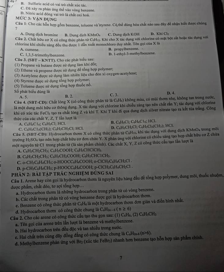 dụ B. Sulfuric acid có vai trò chất xúc tác.
êu C. Đã xảy ra phản ứng thể vào vòng benzene.
). D. Nitric acid đóng vai trò là chất oxi hoá.
MỨc 3: vận dụng
Câu 1: Cho các hỗn hợp gồm benzene, toluene và styrene. Có thể dùng hóa chất nào sau đây để nhận biết được chúng
?
A. Dung dịch bromine B. Dung dịch KMnO₄ C. Dung dịch KOH D. Khí Cl₂
Câu 2. Chất hữu cơ X có công thức phân tử CạH₁2. Khi cho X tác dụng với chlorine có mặt bột sắt hoặc tác dụng với
chlorine khi chiếu sáng đều thu được 1 dẫn xuất monochloro duy nhất. Tên gọi của X là
A. cumene. B. propylbenzene.
C. 1,3,5-trimethylbenzene. D. 1-ethyl-3-methylbenzene.
Câu 3. (SBT - KNTT). Cho các phát biểu sau:
(1) Propane và butane được sử dụng làm khí đốt;
(2) Ethene và propene được sử dụng để tổng hợp polymer;
(3) Acetylene được sử dụng làm nhiên liệu cho đèn xì oxygen-acetylene;
(4) Styrene được sử dụng tổng hợp polymer;
(5) Toluene được sử dụng tổng hợp thuốc nổ.
ố phát biểu đúng là C. 3. D. 4.
A. 5, B. 2.
Câu 4. (SBT-CD): Chất lỏng X (có công thức phân tử là C₆H₆) không màu, có mùi thơm nhẹ, không tan trong nước,
là một dung môi hữu cơ thông dụng. X tác dụng với chlorine khi chiếu sáng tạo nên chất rắn Y; tác dụng với chlorine
khi có xúc tác FeCl₃ tạo ra chất lỏng Z và khí T. Khí T khi đi qua dung dịch silver nitrate tạo ra kết tủa trắng. Công
di thức của các chất Y, Z, T lần lượt là
A. C_6H_6Cl_6;C_6H_5Cl; HCl. B. C_6H_5Cl;C_6H_6Cl_6;HC
C. C_6H_5Cl_5(CH_3) ;C_6H_5CH_2Cl;HCl. D. C_6H_5CH_2Cl;C_6H_5Cl_5(CH_3); HCl
Câu 5. (SBT-CD) 6: Hydrocarbon thơm X có công thức phân tử C_8H_10. , khi tác dụng với dung dịch KMnO₄ trong môi
trường H_2SO_4 tạao nên hợp chất hữu cơ đơn chức Y. X phản ứng với chlorine có chiếu sáng tạo họp chất hữu cơ Z chứa
một nguyên tử CI trong phân tử (là sản phẩm chính). Các chất X, Y, Z có công thức cấu tạo lần lượt là
A. C_6H_5CH_2CH_3;C_6H_5COOH; C₆H₅CHClCH₃.
B. C_6H_5CH_2CH_3;C_6H_5CH_2COOH;C_6H_5C CHC1CH₃.
C. _0-CH_3C_6H_4CH_3; _0-HOOCC_6H_4COOH; -ClCH_2C_6H_4CH_2Cl.
D. p-CH_3C_6H_4CH_3; 1. p-HOOCC_6H COO H p-ClCH_2C_6H_4CH_2Cl.
PHÀN 2: bàI TậP TRÁC NGHIỆM đÚnG sai
Câu 1. Arene hay còn gọi là hydrocarbon thơm là nguyên liệu hàng đầu để tổng hợp polymer, dung môi, thuốc nhuộm,
được phẩm, chất dẻo, tơ sợi tổng hợp...
a. Hydrocarbon thơm là những hydrocarbon trong phân tử có vòng benzene.
b. Các chất trong phân tử có vòng benzene được gọi là hydrocarbon thơm.
c. Benzene có công thức phân tử C₆H₆ là một hydrocarbon thơm đơn giản và điễn hình nhất.
d. Hydrocarbon thơm có công thức chung là C_nH_2n-6(n≥ 6)
Câu 2. Cho các arene có công thức cấu tạo thu gọn sau: (1) C_6H_6, (2) C_6H_5CH_3
a. Tên gọi của arene trên lần lượt là benzene và methylbenzene.
b. Hai hydrocarbon trên đều độc và tan nhiều trong nước.
c. Hai chất trên cùng dãy đồng đẳng có công thức chung là C_nH_2n-6(n>6).
d. Methylbenzene phản ứng với Br₂ (xúc tác FeBr₃) nhanh hơn benzene tạo hỗn hợp sản phẩm chính.
7