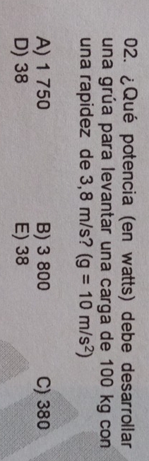 ¿Qué potencia (en watts) debe desarrollar
una grúa para levantar una carga de 100 kg con
una rapidez de 3,8 m/s? (g=10m/s^2)
A) 1 750 B) 3 800 C) 380
D) 38 E) 38