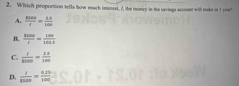 Which proportion tells how much interest, 7, the money in the savings account will make in 1 year?
A.  $500/I = (2.5)/100 
B.  $500/I = 100/102.5 
C.  l/$500 = (2.5)/100 
D.  l/$500 = (0.25)/100 