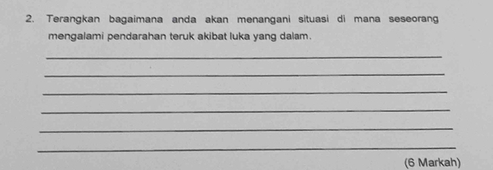 Terangkan bagaimana anda akan menangani situasi di mana seseoran 
mengalami pendarahan teruk akibat luka yang dalam. 
_ 
_ 
_ 
_ 
_ 
_ 
(6 Markah)