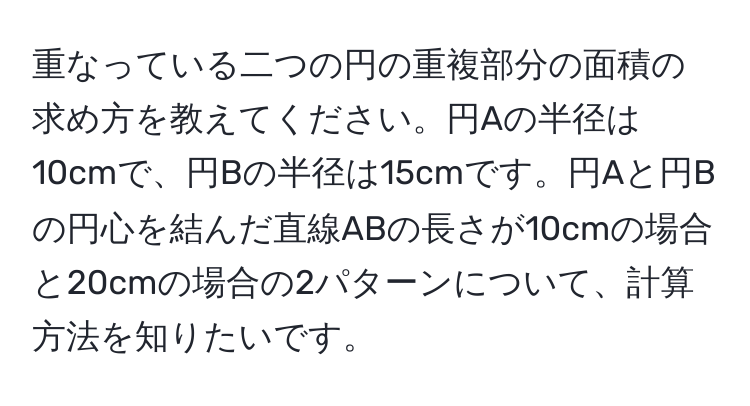 重なっている二つの円の重複部分の面積の求め方を教えてください。円Aの半径は10cmで、円Bの半径は15cmです。円Aと円Bの円心を結んだ直線ABの長さが10cmの場合と20cmの場合の2パターンについて、計算方法を知りたいです。