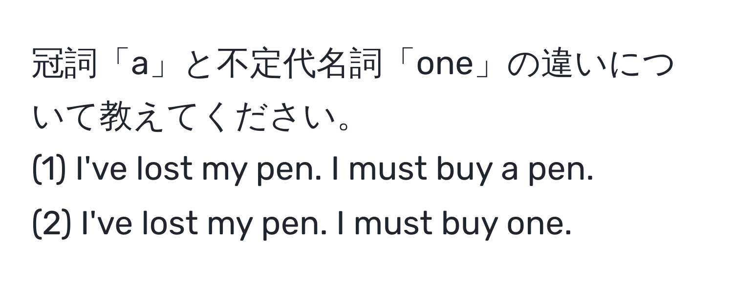 冠詞「a」と不定代名詞「one」の違いについて教えてください。  
(1) I've lost my pen. I must buy a pen.  
(2) I've lost my pen. I must buy one.