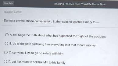 Step Quiz Reading Practice Quiz: You'd Be Home Now
Question 9 of 10
During a private phone conversation, Luther said he wanted Emory to ---.
A. tell Gage the truth about what had happened the night of the accident
B. go to the safe and bring him everything in it that meant money
C. convince Liza to go on a date with him
D. get her mum to sell the Mill to his family