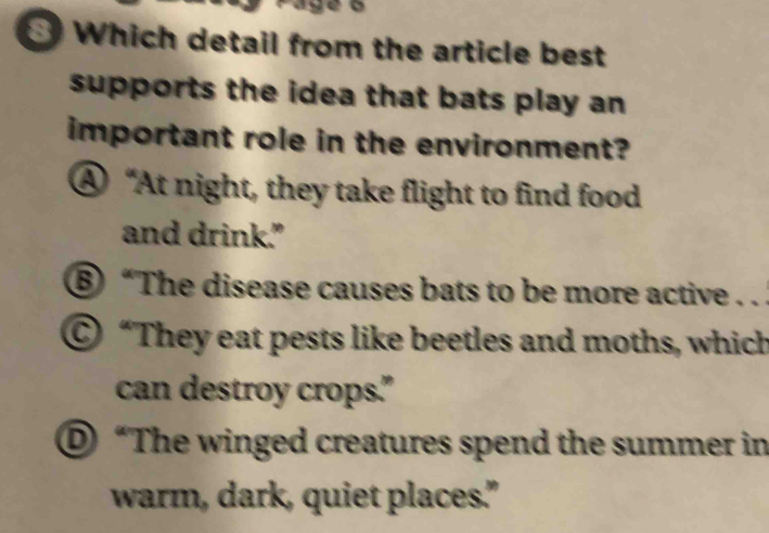 Which detail from the article best
supports the idea that bats play an
important role in the environment?
④ “At night, they take flight to find food
and drink."
⑥ “The disease causes bats to be more active . .
© “They eat pests like beetles and moths, which
can destroy crops."
© “The winged creatures spend the summer in
warm, dark, quiet places."