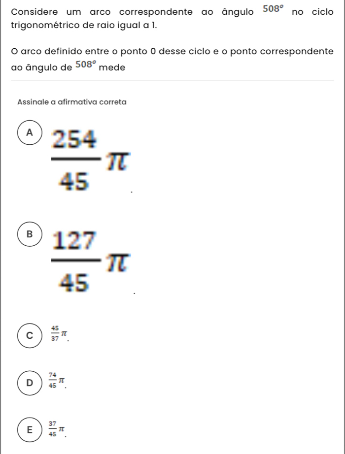 Considere um arco correspondente ao ângulo 508° no ciclo
trigonométrico de raio igual a 1.
O arco definido entre o ponto 0 desse ciclo e o ponto correspondente
ao ângulo de 508° mede
Assinale a afirmativa correta
A  254/45 π
B  127/45 π
C  45/37 π.
D  74/45 π.
E  37/45 π.