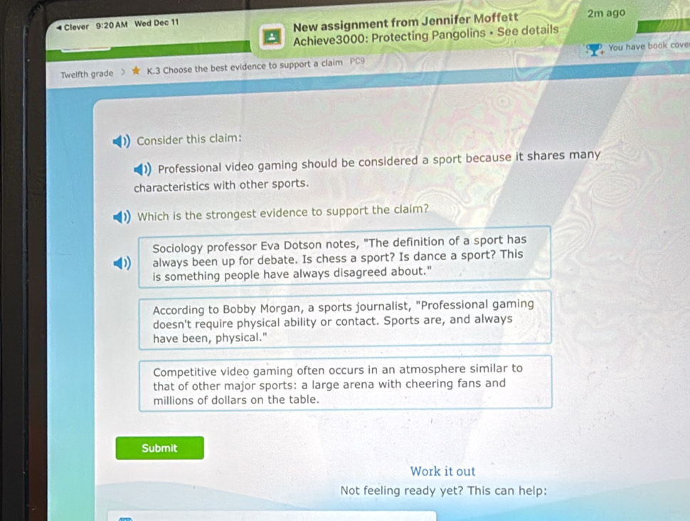 Clever 9:20 AM Wed Dec 11 2m ago
New assignment from Jennifer Moffett
Achieve3000: Protecting Pangolins • See details
You have book cove
Twelfth grade K.3 Choose the best evidence to support a claim PC9
Consider this claim:
Professional video gaming should be considered a sport because it shares many
characteristics with other sports.
Which is the strongest evidence to support the claim?
Sociology professor Eva Dotson notes, "The definition of a sport has
always been up for debate. Is chess a sport? Is dance a sport? This
is something people have always disagreed about."
According to Bobby Morgan, a sports journalist, "Professional gaming
doesn't require physical ability or contact. Sports are, and always
have been, physical."
Competitive video gaming often occurs in an atmosphere similar to
that of other major sports: a large arena with cheering fans and
millions of dollars on the table.
Submit
Work it out
Not feeling ready yet? This can help: