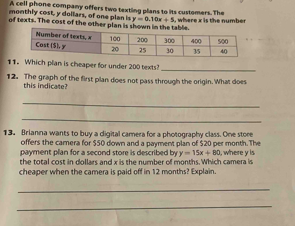 A cell phone company offers two texting plans to its customers. The
monthly cost, y dollars, of one plan is y=0.10x+5 , where x is the number
of texts. The cost of the other plan is shown in the t
11. Which plan is cheaper for under 200 texts?_
12. The graph of the first plan does not pass through the origin. What does
this indicate?
_
_
13. Brianna wants to buy a digital camera for a photography class. One store
offers the camera for $50 down and a payment plan of $20 per month. The
payment plan for a second store is described by y=15x+80 , where y is
the total cost in dollars and x is the number of months. Which camera is
cheaper when the camera is paid off in 12 months? Explain.
_
_