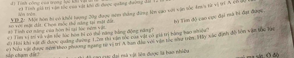 Tính công của trọng lực khi vật đi h
e) Tính giá trị vận tốc của vật khi đi được quãng đường dái 12 
VD 2: Một hòn bí có khối lượng 20g được ném thẳng đứng lên cao với vận tốc 4m/s từ vị trí A có dự 
lên trên. 
so với mặt đất. Chọn mốc thể năng tại mặt đất. 
b) Tìm độ cao cực đại mà bi đạt được. 
a) Tỉnh cơ năng của hòn bi tại lúc ném vật. 
c) Tìm vị trí và vận tốc lúc hòn bi có thế năng bằng động năng? 
d) Hỏi khi vật đi được quãng đường 1.2m thi vận tốc của vật có giá trị bằng bao nhiêu? 
e) Nếu vật được ném theo phương ngang từ vị trí A ban đầu với vận tốc như trên. Hãy xác định độ lớn vận tốc lúc 
sắp chạm đất? 
cao cực đại mà vật lên được là bao nhiêu 
ma sát. Ở đô