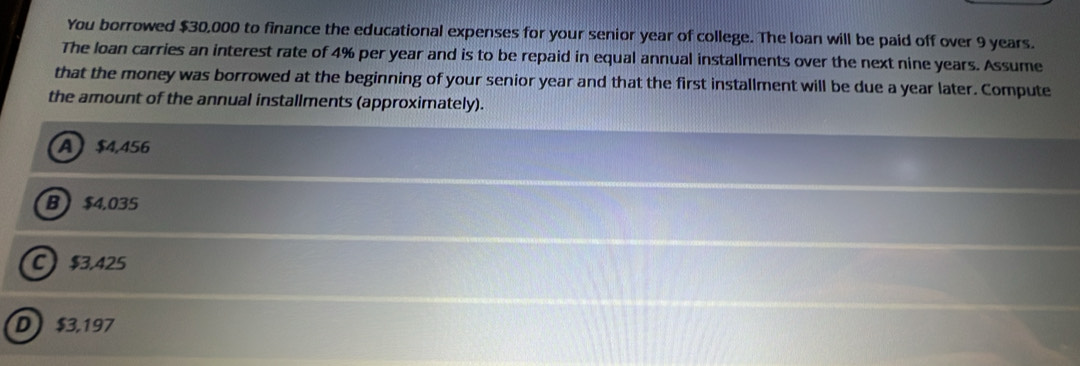 You borrowed $30,000 to finance the educational expenses for your senior year of college. The loan will be paid off over 9 years.
The loan carries an interest rate of 4% per year and is to be repaid in equal annual installments over the next nine years. Assume
that the money was borrowed at the beginning of your senior year and that the first installment will be due a year later. Compute
the amount of the annual installments (approximately).
A $4,456
B  $4.035
C $3.425
D $3,197