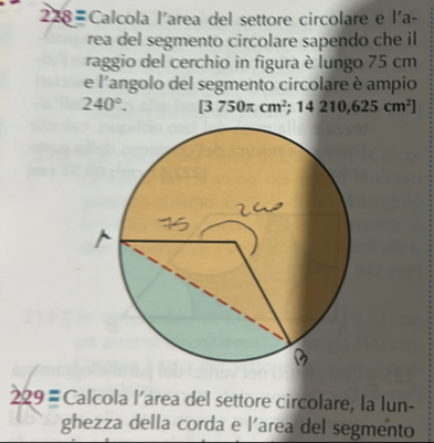 Calcola l'area del settore circolare e l'a- 
rea del segmento circolare sapendo che il 
raggio del cerchio in figura è lungo 75 cm
e l'angolo del segmento circolare è ampio
240°. [3750π cm^2 ;14210,625cm^2]
229= Calcola l’area del settore circolare, la lun- 
ghezza della corda e l'area del segmento