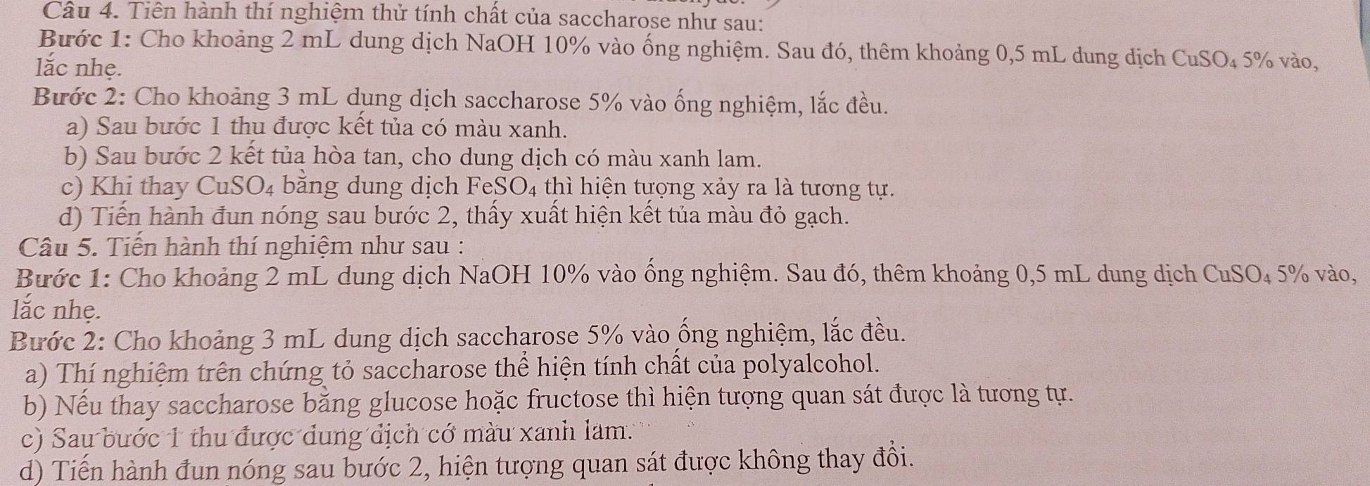 Tiên hành thí nghiệm thử tính chất của saccharose như sau: 
Bước 1: Cho khoảng 2 mL dung dịch NaOH 10% vào ống nghiệm. Sau đó, thêm khoảng 0,5 mL dung dịch ở CuSO_4 5% vào, 
lắc nhẹ. 
Bước 2: Cho khoảng 3 mL dụng dịch saccharose 5% vào ống nghiệm, lắc đều. 
a) Sau bước 1 thu được kết tủa có màu xanh. 
b) Sau bước 2 kết tủa hòa tan, cho dung dịch có màu xanh lam. 
c) Khi thay CuSO₄ bằng dung dịch FeSO₄ thì hiện tựợng xảy ra là tương tự. 
d) Tiến hành đun nóng sau bước 2, thấy xuất hiện kết tủa màu đỏ gạch. 
Câu 5. Tiến hành thí nghiệm như sau : 
Bước 1: Cho khoảng 2 mL dung dịch NaOH 10% vào ống nghiệm. Sau đó, thêm khoảng 0,5 mL dung dịch CuSO₄ 5% vào, 
lắc nhẹ. 
Bước 2: Cho khoảng 3 mL dung dịch saccharose 5% vào ống nghiệm, lắc đều. 
a) Thí nghiệm trên chứng tỏ saccharose thể hiện tính chất của polyalcohol. 
b) Nếu thay saccharose bằng glucose hoặc fructose thì hiện tượng quan sát được là tương tự. 
c) Sau bước 1 thu được dung địch cớ màu xanh làm. 
d) Tiến hành đun nóng sau bước 2, hiện tượng quan sát được không thay đồi.