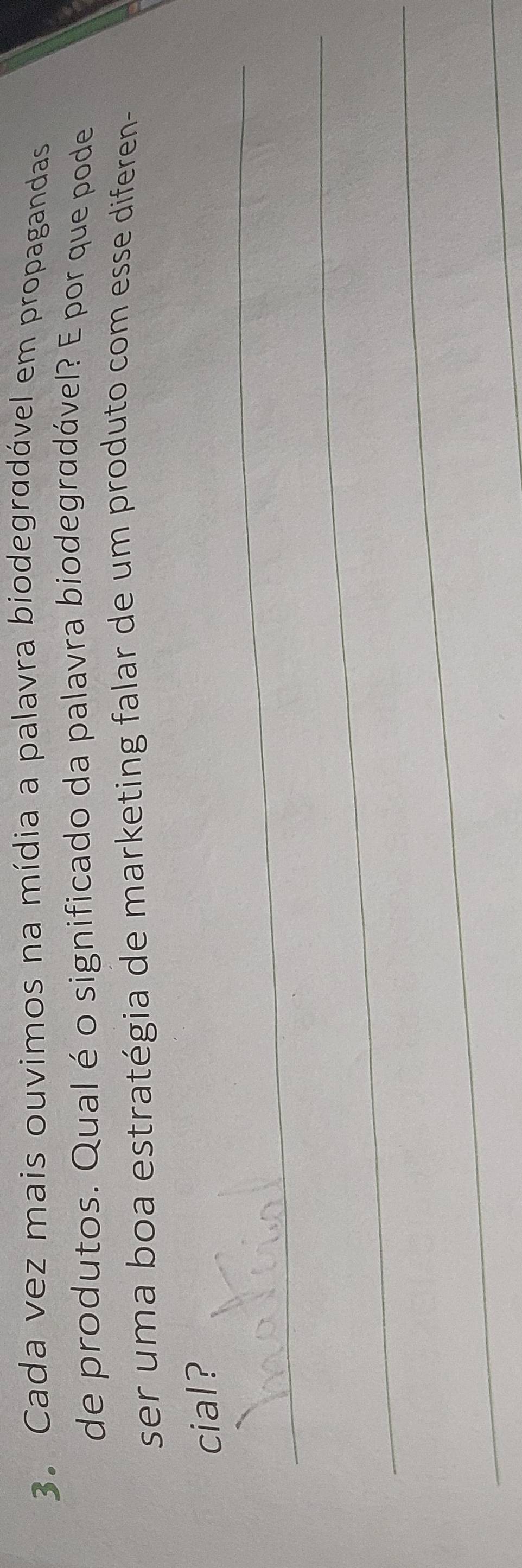 Cada vez mais ouvimos na mídia a palavra biodegradável em propagandas 
de produtos. Qual é o significado da palavra biodegradável? E por que pode 
ser uma boa estratégia de marketing falar de um produto com esse diferen- 
_ 
cial? 
_ 
_ 
_