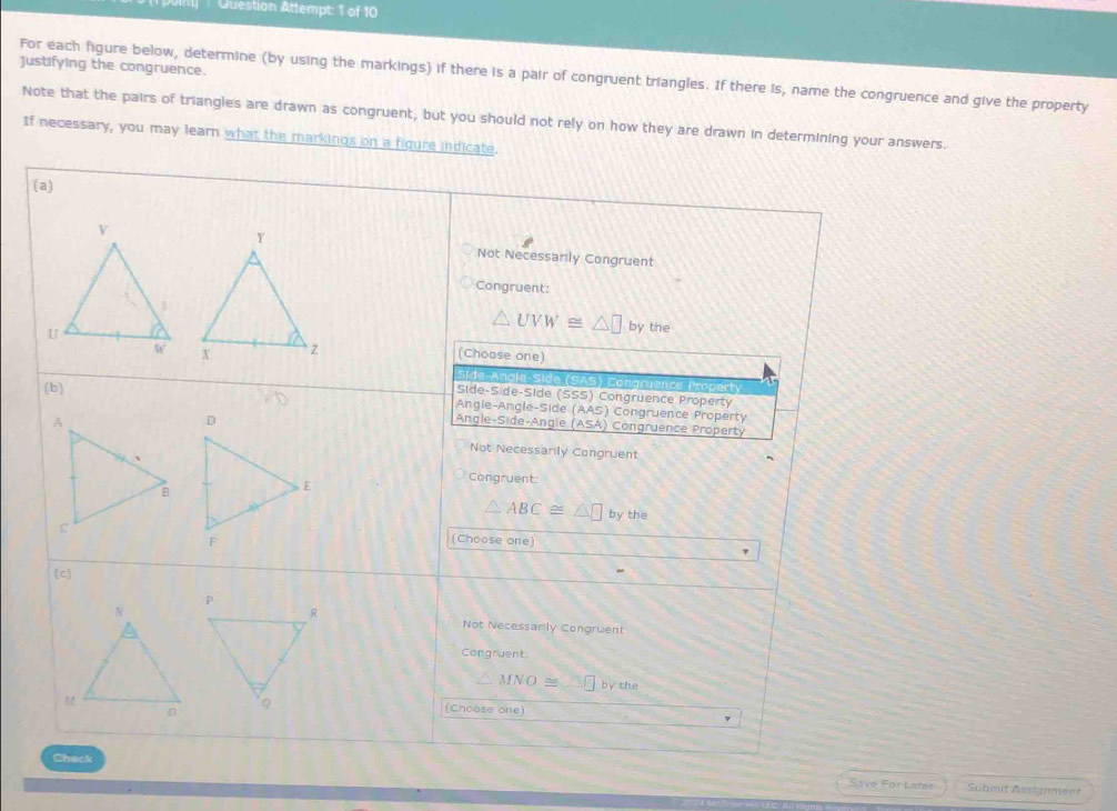 Qtéstion Attempt: 1 of 10
justifying the congruence
For each figure below, determine (by using the markings) if there is a pair of congruent triangles. If there is, name the congruence and give the property
Note that the pairs of triangles are drawn as congruent, but you should not rely on how they are drawn in determining your answers.
If necessary, you may learn what the markings on a figure indicate.
(a)
Not Necessarily Congruent
Congruent:
△ UVW≌ △ □ by the
(Choose one)
side-Anale-Side (SAS) Congruence Property
(b)
Síde-Side-Side (SSS) Congruence Property
Angle-Angle-Side (AAS) Congruence Property
Angle- S i de- Angl (ASA) ) Congruence Property
Not Necessarily Congruent
Congruent:
△ ABC≌ △ □ by the
(Choose one)
(c)
Not Necessarly Congruent
Congruent
∠ MNO≌ np by the
(Choose one)
Check Save For Later Submit Assignment