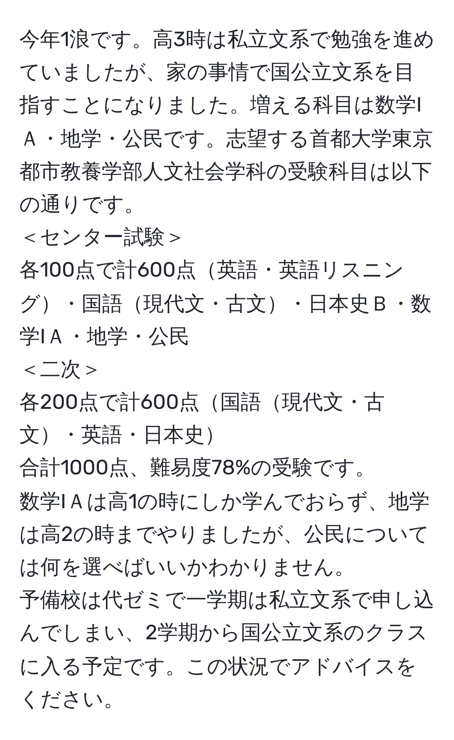 今年1浪です。高3時は私立文系で勉強を進めていましたが、家の事情で国公立文系を目指すことになりました。増える科目は数学IＡ・地学・公民です。志望する首都大学東京都市教養学部人文社会学科の受験科目は以下の通りです。  
＜センター試験＞  
各100点で計600点英語・英語リスニング・国語現代文・古文・日本史Ｂ・数学IＡ・地学・公民  
＜二次＞  
各200点で計600点国語現代文・古文・英語・日本史  
合計1000点、難易度78%の受験です。  
数学IＡは高1の時にしか学んでおらず、地学は高2の時までやりましたが、公民については何を選べばいいかわかりません。  
予備校は代ゼミで一学期は私立文系で申し込んでしまい、2学期から国公立文系のクラスに入る予定です。この状況でアドバイスをください。