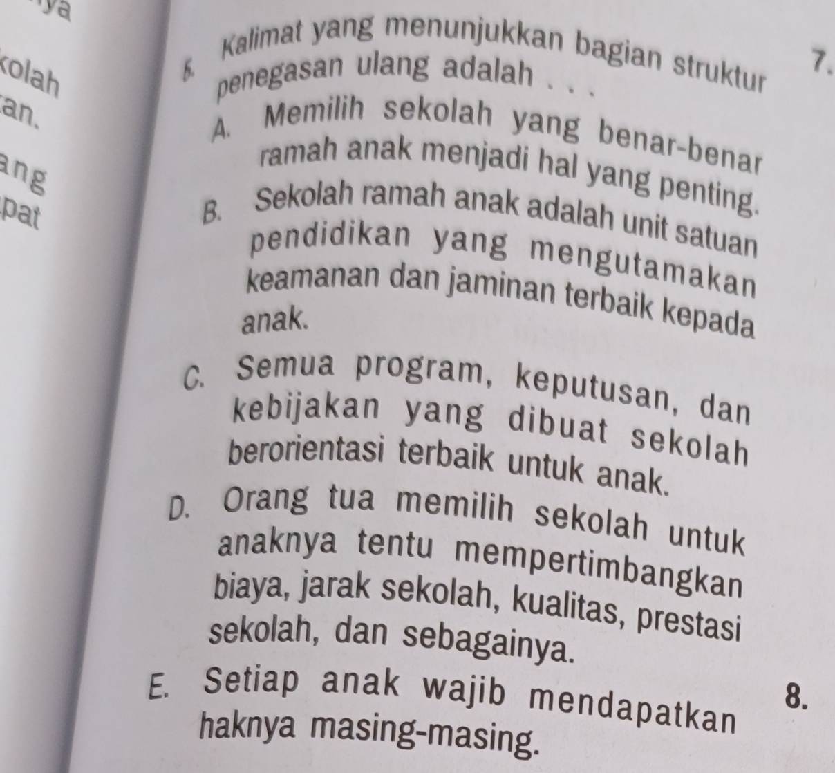 ''ya
6. Kalimat yang menunjukkan bagian struktur 7.
olah penegasan ulang adalah . . .
an.
A. Memilih sekolah yang benar-benar
ang
ramah anak menjadi hal yang penting.
pat B. Sekolah ramah anak adalah unit satuan
pendidikan yang mengutamakan
keamanan dan jaminan terbaik kepada
anak.
C. Semua program, keputusan, dan
kebijakan yang dibuat sekolah
berorientasi terbaik untuk anak.
D. Orang tua memilih sekolah untuk
anaknya tentu mempertimbangkan
biaya, jarak sekolah, kualitas, prestasi
sekolah, dan sebagainya.
E. Setiap anak wajib mendapatkan
8.
haknya masing-masing.