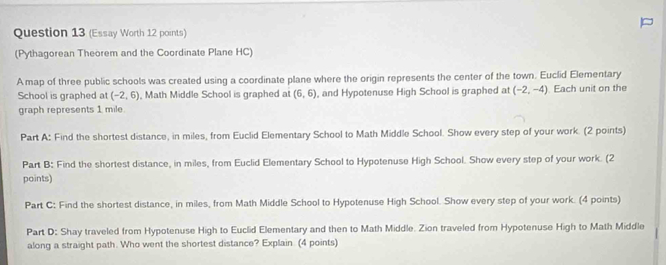 (Essay Worth 12 points) 
(Pythagorean Theorem and the Coordinate Plane HC) 
A map of three public schools was created using a coordinate plane where the origin represents the center of the town. Euclid Elementary 
School is graphed at (-2,6) , Math Middle School is graphed at (6,6) , and Hypotenuse High School is graphed at (-2,-4) Each unit on the 
graph represents 1 mile. 
Part A: Find the shortest distance, in miles, from Euclid Elementary School to Math Middle School. Show every step of your work. (2 points) 
Part B: Find the shortest distance, in miles, from Euclid Elementary School to Hypotenuse High School. Show every step of your work. (2 
points) 
Part C: Find the shortest distance, in miles, from Math Middle School to Hypotenuse High School. Show every step of your work. (4 points) 
Part D: Shay traveled from Hypotenuse High to Euclid Elementary and then to Math Middle. Zion traveled from Hypotenuse High to Math Middle 
along a straight path. Who went the shortest distance? Explain. (4 points)