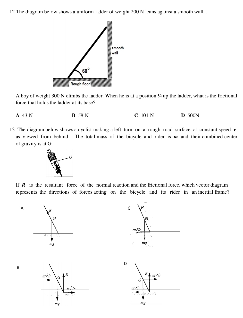 The diagram below shows a uniform ladder of weight 200 N leans against a smooth wall. .
A boy of weight 300 N climbs the ladder. When he is at a position ¼ up the ladder, what is the frictional
force that holds the ladder at its base?
A 43 N B 58 N C 101 N D 500N
13 The diagram below shows a cyclist making a left turn on a rough road surface at constant speed v,
as viewed from behind. The total mass of the bicycle and rider is m and their combined center
of gravity is at G.
G
If R is the resultant force of the normal reaction and the frictional force, which vector diagram
represents the directions of forces acting on the bicycle and its rider in an inertial frame?
A R
G
mg
D
B
mg