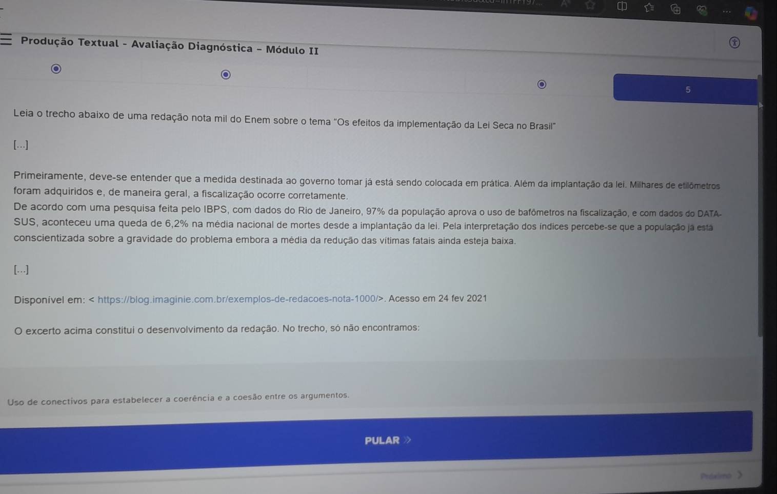 Produção Textual - Avaliação Diagnóstica - Módulo II 
5 
Leia o trecho abaixo de uma redação nota mil do Enem sobre o tema "Os efeitos da implementação da Lei Seca no Brasil” 
[...] 
Primeiramente, deve-se entender que a medida destinada ao governo tomar já está sendo colocada em prática. Além da implantação da lei. Milhares de etilômetros 
foram adquiridos e, de maneira geral, a fiscalização ocorre corretamente. 
De acordo com uma pesquisa feita pelo IBPS, com dados do Rio de Janeiro, 97% da população aprova o uso de bafômetros na fiscalização, e com dados do DATA. 
SUS, aconteceu uma queda de 6,2% na média nacional de mortes desde a implantação da lei. Pela interpretação dos índices percebe-se que a população ja esta 
conscientizada sobre a gravidade do problema embora a média da redução das vítimas fatais ainda esteja baixa. 
[...] 
Disponível em:. Acesso em 24 fev 2021 
O excerto acima constitui o desenvolvimento da redação. No trecho, só não encontramos: 
Uso de conectivos para estabelecer a coerência e a coesão entre os argumentos. 
PULAR 
Prdximo 》